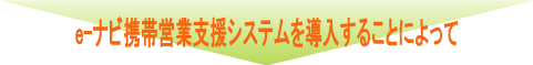 e-ナビ携帯営業支援システムを導入することによって